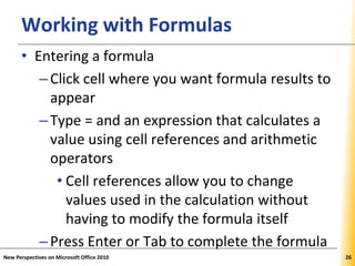 XPXPXPWorking with Formulas
• Entering a formula
–Click cell where you want formula results to
appear
–Type = and an expression that calculates a
value using cell references and arithmetic
operators
• Cell references allow you to change
values used in the calculation without
having to modify the formula itself
–Press Enter or Tab to complete the formula
New Perspectives on Microsoft Office 2010 26
 