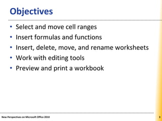 XPXPXPObjectives
• Select and move cell ranges
• Insert formulas and functions
• Insert, delete, move, and rename worksheets
• Work with editing tools
• Preview and print a workbook
New Perspectives on Microsoft Office 2010 33
 