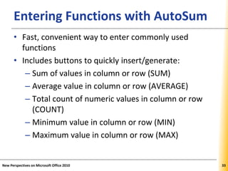 XPXPXPEntering Functions with AutoSum
• Fast, convenient way to enter commonly used
functions
• Includes buttons to quickly insert/generate:
– Sum of values in column or row (SUM)
– Average value in column or row (AVERAGE)
– Total count of numeric values in column or row
(COUNT)
– Minimum value in column or row (MIN)
– Maximum value in column or row (MAX)
New Perspectives on Microsoft Office 2010 33
 