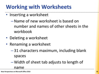 XPXPXPWorking with Worksheets
• Inserting a worksheet
–Name of new worksheet is based on
number and names of other sheets in the
workbook
• Deleting a worksheet
• Renaming a worksheet
–31 characters maximum, including blank
spaces
–Width of sheet tab adjusts to length of
name
New Perspectives on Microsoft Office 2010 35
 