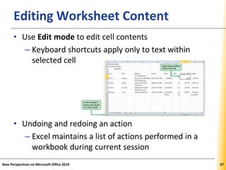 XPXPXPEditing Worksheet Content
• Use Edit mode to edit cell contents
– Keyboard shortcuts apply only to text within
selected cell
• Undoing and redoing an action
– Excel maintains a list of actions performed in a
workbook during current session
New Perspectives on Microsoft Office 2010 37
 