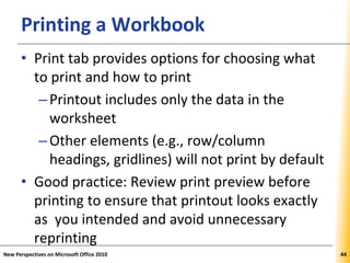 XPXPXPPrinting a Workbook
• Print tab provides options for choosing what
to print and how to print
–Printout includes only the data in the
worksheet
–Other elements (e.g., row/column
headings, gridlines) will not print by default
• Good practice: Review print preview before
printing to ensure that printout looks exactly
as you intended and avoid unnecessary
reprinting
New Perspectives on Microsoft Office 2010 44
 