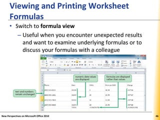 XPXPXP
Viewing and Printing Worksheet
Formulas
• Switch to formula view
– Useful when you encounter unexpected results
and want to examine underlying formulas or to
discuss your formulas with a colleague
New Perspectives on Microsoft Office 2010 46
 