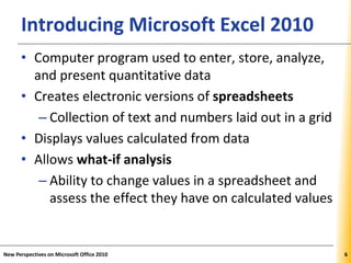 XPXPXPIntroducing Microsoft Excel 2010
• Computer program used to enter, store, analyze,
and present quantitative data
• Creates electronic versions of spreadsheets
– Collection of text and numbers laid out in a grid
• Displays values calculated from data
• Allows what-if analysis
– Ability to change values in a spreadsheet and
assess the effect they have on calculated values
New Perspectives on Microsoft Office 2010 6
 