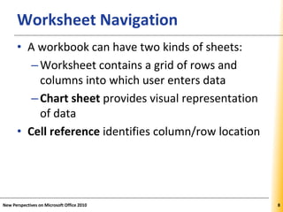 XPXPXPWorksheet Navigation
• A workbook can have two kinds of sheets:
–Worksheet contains a grid of rows and
columns into which user enters data
–Chart sheet provides visual representation
of data
• Cell reference identifies column/row location
New Perspectives on Microsoft Office 2010 8
 