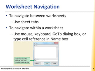 XPXPXPWorksheet Navigation
• To navigate between worksheets
–Use sheet tabs
• To navigate within a worksheet
–Use mouse, keyboard, GoTo dialog box, or
type cell reference in Name box
New Perspectives on Microsoft Office 2010 9
 