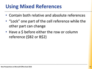 XPXPXPUsing Mixed References
• Contain both relative and absolute references
• “Lock” one part of the cell reference while the
other part can change
• Have a $ before either the row or column
reference ($B2 or B$2)
New Perspectives on Microsoft Office Excel 2010 11
 