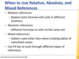 XPXPXP
When to Use Relative, Absolute, and
Mixed References
• Relative references
– Repeat same formula with cells in different
locations
• Absolute references
– Different formulas to refer to the same cell
• Mixed references
– Seldom used other than when creating tables of
calculated values
• Use F4 key to cycle through different types of
references
New Perspectives on Microsoft Office Excel 2010 13
 