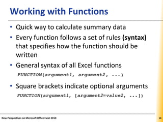 XPXPXPWorking with Functions
• Quick way to calculate summary data
• Every function follows a set of rules (syntax)
that specifies how the function should be
written
• General syntax of all Excel functions
• Square brackets indicate optional arguments
New Perspectives on Microsoft Office Excel 2010 14
 