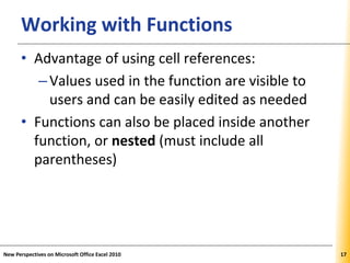 XPXPXPWorking with Functions
• Advantage of using cell references:
–Values used in the function are visible to
users and can be easily edited as needed
• Functions can also be placed inside another
function, or nested (must include all
parentheses)
New Perspectives on Microsoft Office Excel 2010 17
 