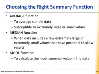 XPXPXPChoosing the Right Summary Function
• AVERAGE function
– To average sample data
– Susceptible to extremely large or small values
• MEDIAN function
– When data includes a few extremely large or
extremely small values that have potential to skew
results
• MODE function
– To calculate the most common value in the data
New Perspectives on Microsoft Office Excel 2010 18
 