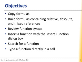 XPXPXPObjectives
• Copy formulas
• Build formulas containing relative, absolute,
and mixed references
• Review function syntax
• Insert a function with the Insert Function
dialog box
• Search for a function
• Type a function directly in a cell
New Perspectives on Microsoft Office Excel 2010 2
 