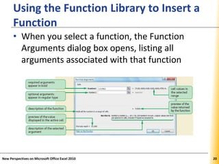 XPXPXP
Using the Function Library to Insert a
Function
• When you select a function, the Function
Arguments dialog box opens, listing all
arguments associated with that function
New Perspectives on Microsoft Office Excel 2010 20
 