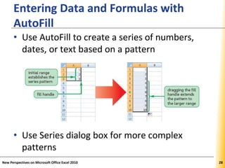 XPXPXP
Entering Data and Formulas with
AutoFill
• Use AutoFill to create a series of numbers,
dates, or text based on a pattern
• Use Series dialog box for more complex
patterns
New Perspectives on Microsoft Office Excel 2010 28
 