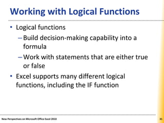 XPXPXPWorking with Logical Functions
• Logical functions
–Build decision-making capability into a
formula
–Work with statements that are either true
or false
• Excel supports many different logical
functions, including the IF function
New Perspectives on Microsoft Office Excel 2010 31
 