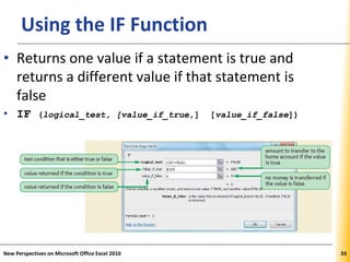 XPXPXPUsing the IF Function
New Perspectives on Microsoft Office Excel 2010 33
• Returns one value if a statement is true and
returns a different value if that statement is
false
• IF (logical_test, [value_if_true,] [value_if_false])
 