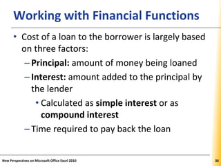 XPXPXPWorking with Financial Functions
• Cost of a loan to the borrower is largely based
on three factors:
–Principal: amount of money being loaned
–Interest: amount added to the principal by
the lender
• Calculated as simple interest or as
compound interest
–Time required to pay back the loan
New Perspectives on Microsoft Office Excel 2010 36
 