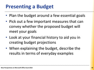 XPXPXPPresenting a Budget
• Plan the budget around a few essential goals
• Pick out a few important measures that can
convey whether the proposed budget will
meet your goals
• Look at your financial history to aid you in
creating budget projections
• When explaining the budget, describe the
results in terms of everyday examples
New Perspectives on Microsoft Office Excel 2010 40
 
