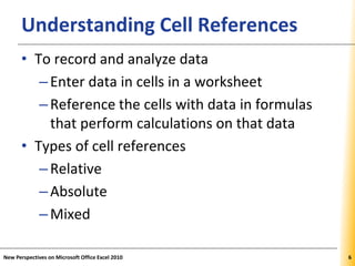XPXPXPUnderstanding Cell References
• To record and analyze data
–Enter data in cells in a worksheet
–Reference the cells with data in formulas
that perform calculations on that data
• Types of cell references
–Relative
–Absolute
–Mixed
New Perspectives on Microsoft Office Excel 2010 6
 