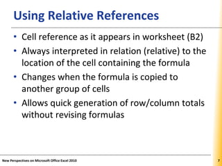 XPXPXPUsing Relative References
• Cell reference as it appears in worksheet (B2)
• Always interpreted in relation (relative) to the
location of the cell containing the formula
• Changes when the formula is copied to
another group of cells
• Allows quick generation of row/column totals
without revising formulas
New Perspectives on Microsoft Office Excel 2010 7
 