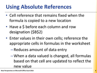 XPXPXPUsing Absolute References
• Cell reference that remains fixed when the
formula is copied to a new location
• Have a $ before each column and row
designation ($B$2)
• Enter values in their own cells; reference the
appropriate cells in formulas in the worksheet
–Reduces amount of data entry
–When a data valued is changed, all formulas
based on that cell are updated to reflect the
new value
New Perspectives on Microsoft Office Excel 2010 9
 