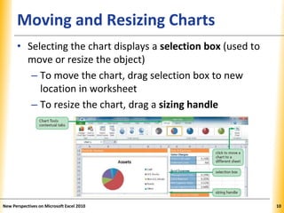 XPXPXPMoving and Resizing Charts
• Selecting the chart displays a selection box (used to
move or resize the object)
– To move the chart, drag selection box to new
location in worksheet
– To resize the chart, drag a sizing handle
New Perspectives on Microsoft Excel 2010 10
 