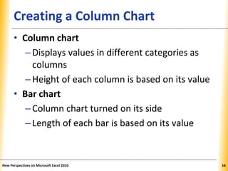 XPXPXPCreating a Column Chart
• Column chart
–Displays values in different categories as
columns
–Height of each column is based on its value
• Bar chart
–Column chart turned on its side
–Length of each bar is based on its value
New Perspectives on Microsoft Excel 2010 16
 