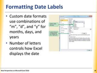 XPXPXPFormatting Date Labels
• Custom date formats
use combinations of
“m”, “d”, and “y” for
months, days, and
years
• Number of letters
controls how Excel
displays the date
New Perspectives on Microsoft Excel 2010 29
 