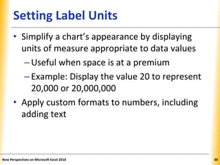 XPXPXPSetting Label Units
• Simplify a chart’s appearance by displaying
units of measure appropriate to data values
–Useful when space is at a premium
–Example: Display the value 20 to represent
20,000 or 20,000,000
• Apply custom formats to numbers, including
adding text
New Perspectives on Microsoft Excel 2010 30
 
