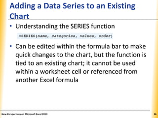 XPXPXP
Adding a Data Series to an Existing
Chart
• Understanding the SERIES function
• Can be edited within the formula bar to make
quick changes to the chart, but the function is
tied to an existing chart; it cannot be used
within a worksheet cell or referenced from
another Excel formula
New Perspectives on Microsoft Excel 2010 36
 