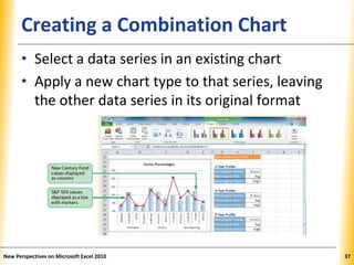 XPXPXPCreating a Combination Chart
• Select a data series in an existing chart
• Apply a new chart type to that series, leaving
the other data series in its original format
New Perspectives on Microsoft Excel 2010 37
 