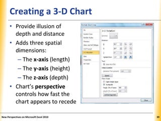 XPXPXPCreating a 3-D Chart
• Provide illusion of
depth and distance
• Adds three spatial
dimensions:
– The x-axis (length)
– The y-axis (height)
– The z-axis (depth)
• Chart’s perspective
controls how fast the
chart appears to recede
New Perspectives on Microsoft Excel 2010 39
 
