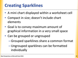 XPXPXPCreating Sparklines
• A mini chart displayed within a worksheet cell
• Compact in size; doesn’t include chart
elements
• Goal is to convey maximum amount of
graphical information in a very small space
• Can be grouped or ungrouped
–Grouped sparklines share a common format
–Ungrouped sparklines can be formatted
individually
New Perspectives on Microsoft Excel 2010 42
 