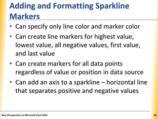 XPXPXP
Adding and Formatting Sparkline
Markers
• Can specify only line color and marker color
• Can create line markers for highest value,
lowest value, all negative values, first value,
and last value
• Can create markers for all data points
regardless of value or position in data source
• Can add an axis to a sparkline – horizontal line
that separates positive and negative values
New Perspectives on Microsoft Excel 2010 46
 