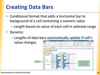 XPXPXPCreating Data Bars
• Conditional format that adds a horizontal bar to
background of a cell containing a numeric value
– Length based on value of each cell in selected range
• Dynamic
– Lengths of data bars automatically update if cell’s
value changes
New Perspectives on Microsoft Excel 2010 48
 