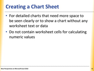 XPXPXPCreating a Chart Sheet
• For detailed charts that need more space to
be seen clearly or to show a chart without any
worksheet text or data
• Do not contain worksheet cells for calculating
numeric values
New Perspectives on Microsoft Excel 2010 51
 