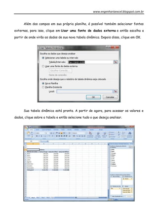 www.engenhariaexcel.blogspot.com.br
Além dos campos em sua própria planilha, é possível também selecionar fontes
externas, para isso, clique em Usar uma fonte de dados externa e então escolha a
partir de onde virão os dados de sua nova tabela dinâmica. Depois disso, clique em OK.
Sua tabela dinâmica está pronta. A partir de agora, para acessar os valores e
dados, clique sobre a tabela e então selecione tudo o que deseja analisar.
 