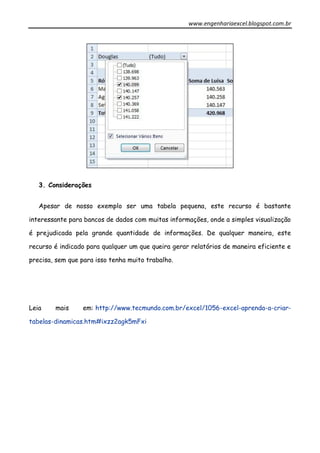 www.engenhariaexcel.blogspot.com.br
3. Considerações
Apesar de nosso exemplo ser uma tabela pequena, este recurso é bastante
interessante para bancos de dados com muitas informações, onde a simples visualização
é prejudicada pela grande quantidade de informações. De qualquer maneira, este
recurso é indicado para qualquer um que queira gerar relatórios de maneira eficiente e
precisa, sem que para isso tenha muito trabalho.
Leia mais em: http://www.tecmundo.com.br/excel/1056-excel-aprenda-a-criar-
tabelas-dinamicas.htm#ixzz2agk5mFxi
 