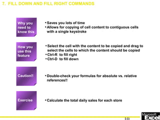 •Saves you lots of time
•Allows for copying of cell content to contiguous cells
with a single keystroke
•Select the cell with the content to be copied and drag to
select the cells to which the content should be copied
•Ctrl-R to fill right
•Ctrl-D to fill down
•Double-check your formulas for absolute vs. relative
references!!
•Calculate the total daily sales for each store
How you
use this
feature
Exercise
Caution!!
7. FILL DOWN AND FILL RIGHT COMMANDS
Why you
need to
know this
 