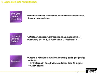 •Used with the IF function to enable more complicated
logical comparisons
•AND(Comparison 1,Comparison2,Comparison3,…)
•OR(Comparison 1,Comparison2, Comparison3,…)
•Create a variable that calculates daily sales per pyung
only for:
–KFC stores in Seoul with size larger than 50 pyung
–All BK stores
9. AND AND OR FUNCTIONS
How you
use this
feature
Exercise
Why you
need to
know this
 