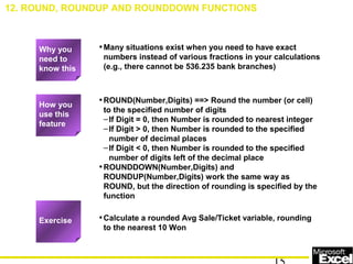 •Many situations exist when you need to have exact
numbers instead of various fractions in your calculations
(e.g., there cannot be 536.235 bank branches)
•ROUND(Number,Digits) ==> Round the number (or cell)
to the specified number of digits
–If Digit = 0, then Number is rounded to nearest integer
–If Digit > 0, then Number is rounded to the specified
number of decimal places
–If Digit < 0, then Number is rounded to the specified
number of digits left of the decimal place
•ROUNDDOWN(Number,Digits) and
ROUNDUP(Number,Digits) work the same way as
ROUND, but the direction of rounding is specified by the
function
•Calculate a rounded Avg Sale/Ticket variable, rounding
to the nearest 10 Won
12. ROUND, ROUNDUP AND ROUNDDOWN FUNCTIONS
How you
use this
feature
Exercise
Why you
need to
know this
 