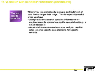 •Allows you to automatically lookup a particular cell of
data from a larger data range. This is especially useful
when you have
–A large data section that contains information for
multiple records somewhere on the spreadsheet (e.g., a
small database)
–A calculation area somewhere else, and you need to
refer to some specific data elements for specific
records
13. VLOOKUP AND HLOOKUP FUNCTIONS (CONTINUED)
Why you
need to
know this
 