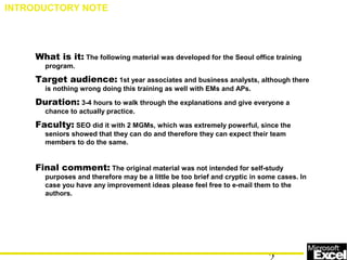 What is it: The following material was developed for the Seoul office training
program.
Target audience: 1st year associates and business analysts, although there
is nothing wrong doing this training as well with EMs and APs.
Duration: 3-4 hours to walk through the explanations and give everyone a
chance to actually practice.
Faculty: SEO did it with 2 MGMs, which was extremely powerful, since the
seniors showed that they can do and therefore they can expect their team
members to do the same.
Final comment: The original material was not intended for self-study
purposes and therefore may be a little be too brief and cryptic in some cases. In
case you have any improvement ideas please feel free to e-mail them to the
authors.
INTRODUCTORY NOTE
 