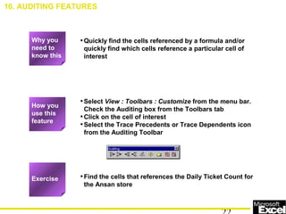 •Quickly find the cells referenced by a formula and/or
quickly find which cells reference a particular cell of
interest
•Select View : Toolbars : Customize from the menu bar.
Check the Auditing box from the Toolbars tab
•Click on the cell of interest
•Select the Trace Precedents or Trace Dependents icon
from the Auditing Toolbar
•Find the cells that references the Daily Ticket Count for
the Ansan store
16. AUDITING FEATURES
How you
use this
feature
Exercise
Why you
need to
know this
 