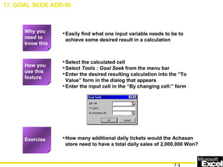 •Easily find what one input variable needs to be to
achieve some desired result in a calculation
•Select the calculated cell
•Select Tools : Goal Seek from the menu bar
•Enter the desired resulting calculation into the “To
Value” form in the dialog that appears
•Enter the input cell in the “By changing cell:” form
•How many additional daily tickets would the Achasan
store need to have a total daily sales of 2,000,000 Won?
17. GOAL SEEK ADD-IN
How you
use this
feature
Exercise
Why you
need to
know this
 