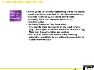 •Allows you to use linear programming to find the optimal
inputs to achieve some desired calculational result (e.g.,
maximize revenues by increasing daily tickets,
increasing store size, average sale/ticket, etc.
simultaneously)
•Use Solver instead of Goal Seek when:
–You need to place constraints on the input variable
(e.g., cannot open a store for more than 24 hours a day)
–More than 1 input variables are involved
–You want to minimize or maximize the resulting
calculation in addition to just setting the calculation to
a predetermined value
18. SOLVER ADD-IN (CONTINUED)
Why you
need to
know this
 