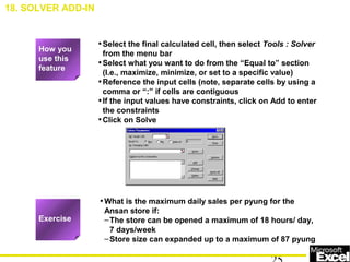 •Select the final calculated cell, then select Tools : Solver
from the menu bar
•Select what you want to do from the “Equal to” section
(I.e., maximize, minimize, or set to a specific value)
•Reference the input cells (note, separate cells by using a
comma or “:” if cells are contiguous
•If the input values have constraints, click on Add to enter
the constraints
•Click on Solve
•What is the maximum daily sales per pyung for the
Ansan store if:
–The store can be opened a maximum of 18 hours/ day,
7 days/week
–Store size can expanded up to a maximum of 87 pyung
How you
use this
feature
Exercise
18. SOLVER ADD-IN
 