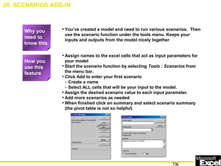 • You’ve created a model and need to run various scenarios. Then
use the scenario function under the tools menu. Keeps your
inputs and outputs from the model nicely together
• Assign names to the excel cells that act as input parameters for
your model
• Start the scenario function by selecting Tools : Scenarios from
the menu bar.
• Click Add to enter your first scenario
– Create a name
– Select ALL cells that will be your input to the model.
• Assign the desired scenario value to each input parameter.
• Add more scenarios as needed
• When finished click on summary and select scenario summary
(the pivot table is not so helpful)
20. SCENARIOS ADD-IN
How you
use this
feature
Why you
need to
know this
 