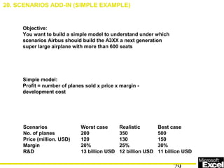 Objective:
You want to build a simple model to understand under which
scenarios Airbus should build the A3XX a next generation
super large airplane with more than 600 seats
Simple model:
Profit = number of planes sold x price x margin -
development cost
Scenarios Worst case Realistic Best case
No. of planes 200 350 500
Price (million. USD) 120 130 150
Margin 20% 25% 30%
R&D 13 billion USD 12 billion USD 11 billion USD
20. SCENARIOS ADD-IN (SIMPLE EXAMPLE)
 