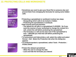 • Sometimes you want to give your Excel file to someone else and
prevent them from changing the formulas for seeing some hidden
cells
• Protecting a spreadsheet or workbook involves two steps
– Designating which cells to be locked or hidden
– Protecting the spreadsheet or workbook
• Note several weird peculiarities:
– The default for all cells in a spreadsheet if LOCKED. So if you
want the receiver of your worksheet to change the content of a
cell, unlock the cell before protecting the spreadsheet
– The formulas in a cell can be seen even if the spreadsheet is
lock -- UNLESS you hide that cell before protecting the
spreadsheet
• To lock/unlock and hide/unhide a cell, select the cell(s) and select
Format : Cell. Select the Protection tab when the dialog box
appears
• To protect/unprotect a spreadsheet, select Tools : Protection :
Protect Sheet
• Protect the dataset spreadsheet
– Allow the user to change the data
– Lock and hide the formulas you entered
22. PROTECTING CELLS AND WORKSHEETS
How you
use this
feature
Exercise
Why you
need to
know this
 